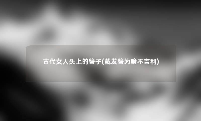 古代女人头上的簪子(戴发簪为啥不吉利) 古代女人头上的簪子(戴发簪为啥不吉利)