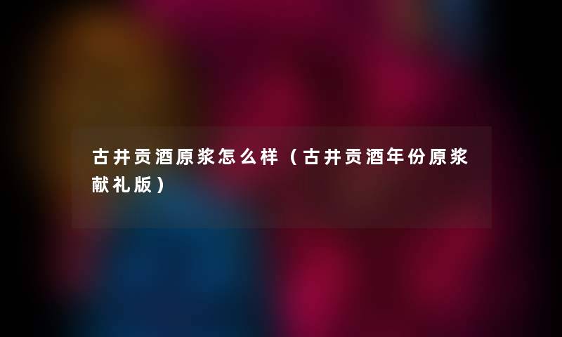 古井贡酒原浆怎么样(古井贡酒年份原浆献礼版) 古井贡酒原浆怎么样(古井贡酒年份原浆献礼版)