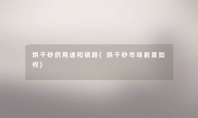 烘干砂的用途和销路(烘干砂市场前景如何)