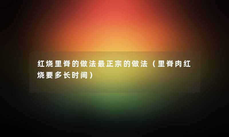 红烧里脊的做法正宗的做法（里脊肉红烧要多长时间）