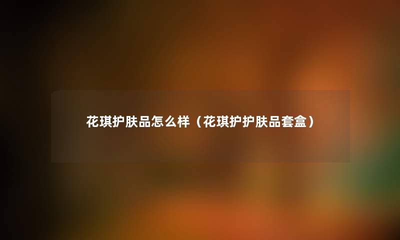 花琪护肤品怎么样（花琪护护肤品套盒）