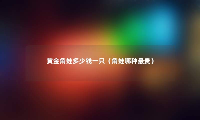 黄金角蛙多少钱一只（角蛙哪种贵）