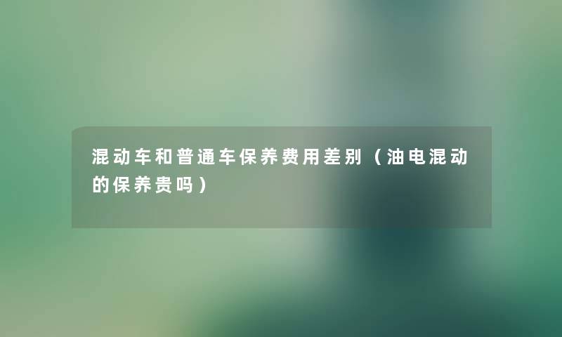 混动车和普通车保养费用差别(油电混动的保养贵吗) 混动车和普通车保养费用差别(油电混动的保养贵吗)