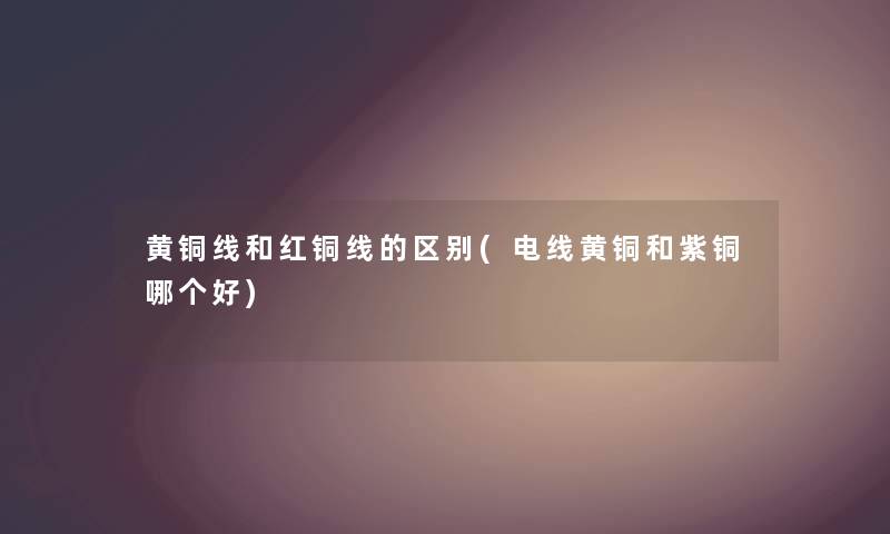 黄铜线和红铜线的区别(电线黄铜和紫铜哪个好) 黄铜线和红铜线的区别(电线黄铜和紫铜哪个好)