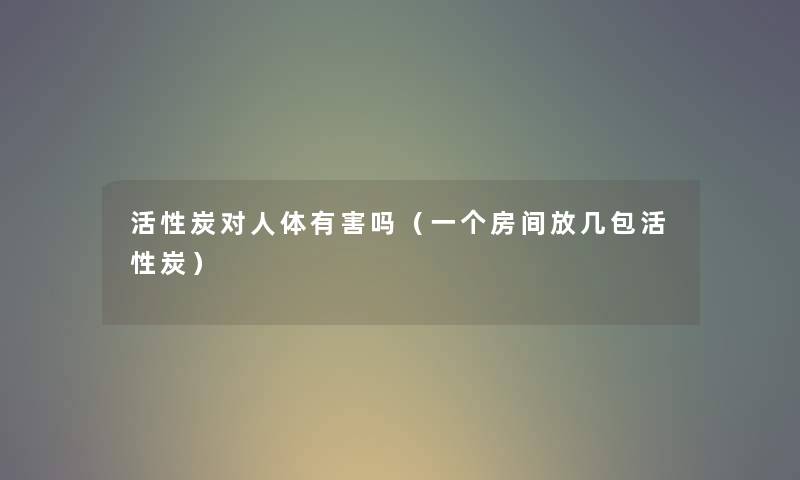 活性炭对人体有害吗(一个房间放几包活性炭) 活性炭对人体有害吗(一个房间放几包活性炭)