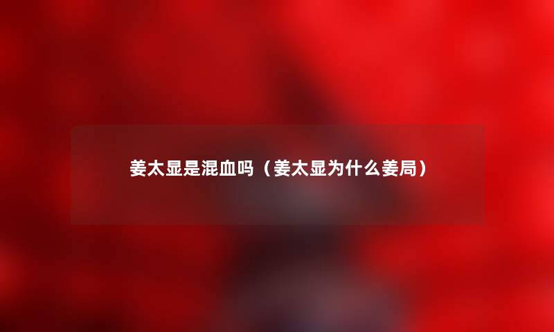 姜太显是混血吗（姜太显为什么姜局）