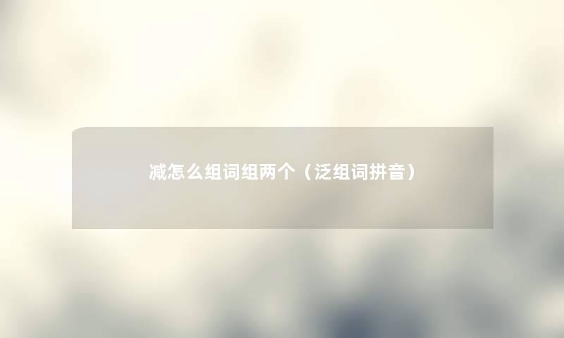 减怎么组词组两个（泛组词拼音）