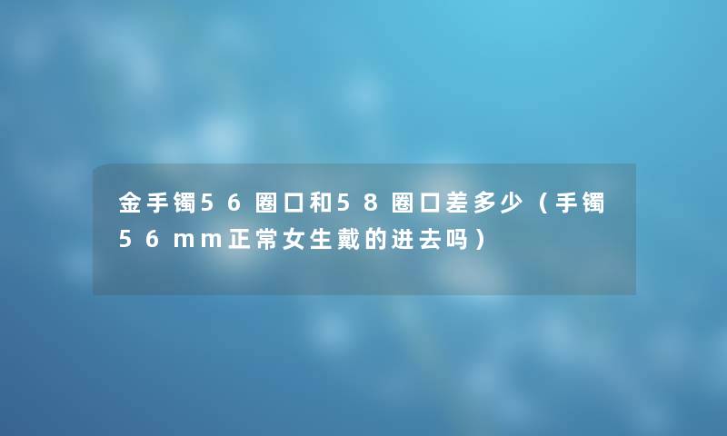 金手镯56圈口和58圈口差多少（手镯56mm正常女生戴的进去吗）