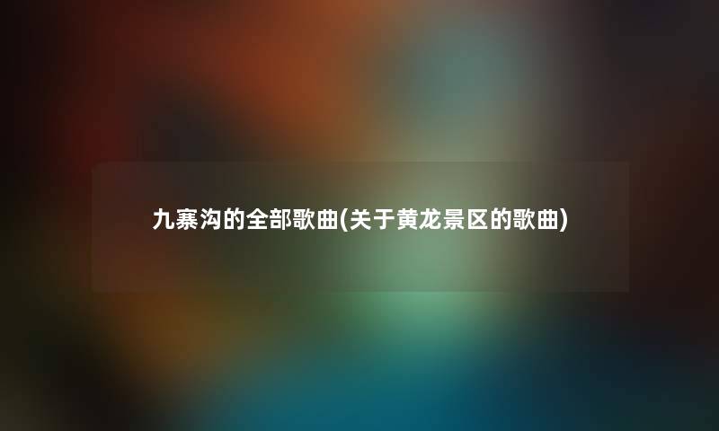 九寨沟的整理的歌曲(关于黄龙景区的歌曲)