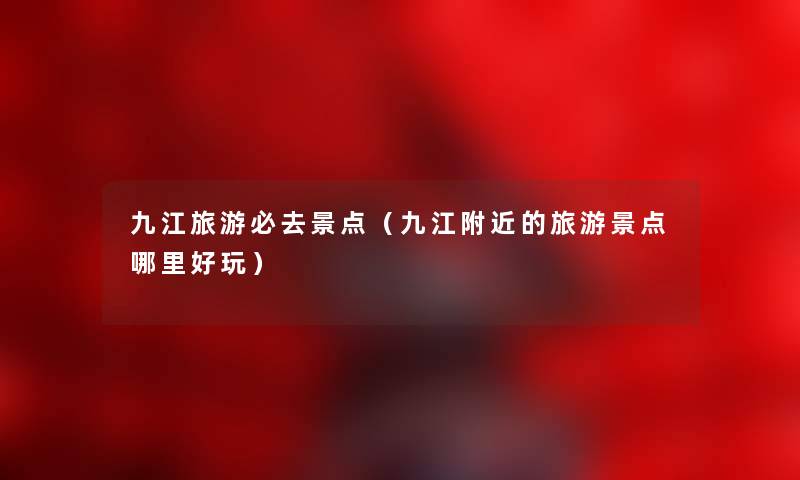 九江旅游必去景点（九江附近的旅游景点哪里好玩）