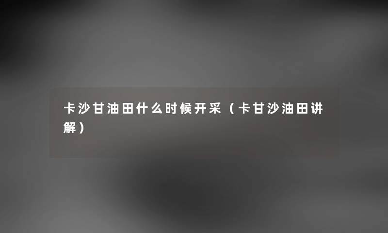 卡沙甘油田什么时候开采（卡甘沙油田讲解）