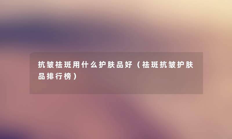 抗皱祛斑用什么护肤品好（祛斑抗皱护肤品整理榜）