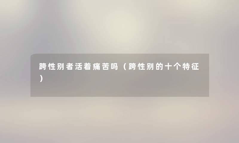 跨性别者活着痛苦吗（跨性别的十个特征）