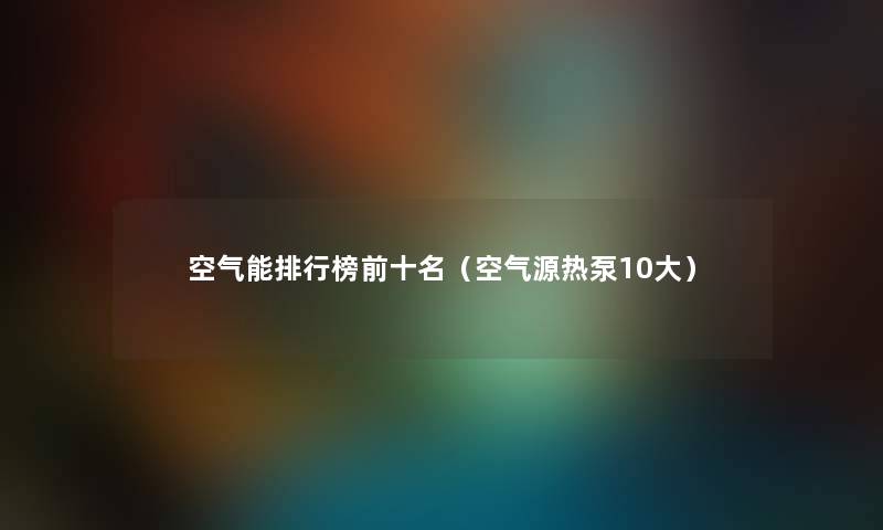 空气能整理榜前十名(空气源热泵10大) 空气能整理榜前十名(空气源热泵10大)