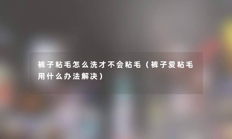 裤子粘毛怎么洗才不会粘毛（裤子爱粘毛用什么办法解决）