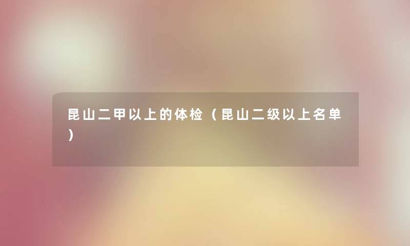 昆山二甲以上的体检（昆山二级以上名单）