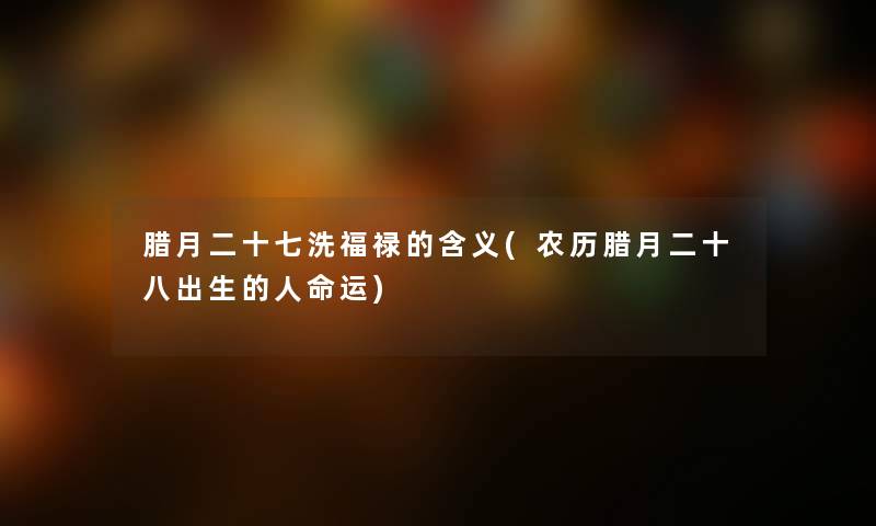 腊月二十七洗福禄的含义(农历腊月二十八出生的运)