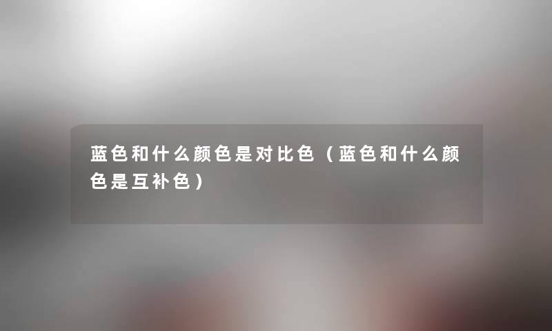 蓝色和什么颜色是对比色(蓝色和什么颜色是互补色) 蓝色和什么颜色是对比色(蓝色和什么颜色是互补色)