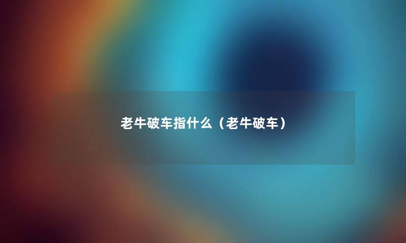 老牛破车指什么(老牛破车) 老牛破车指什么(老牛破车)