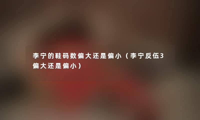 李宁的鞋码数偏大还是偏小（李宁反伍3偏大还是偏小）