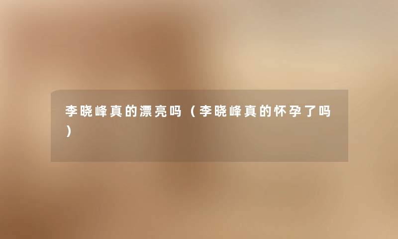 李晓峰真的漂亮吗（李晓峰真的怀孕了吗）