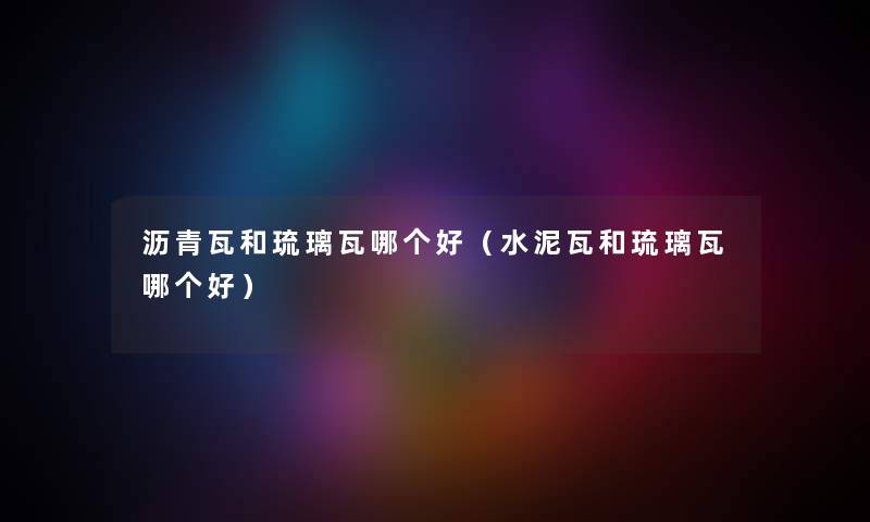 沥青瓦和琉璃瓦哪个好(水泥瓦和琉璃瓦哪个好) 沥青瓦和琉璃瓦哪个好(水泥瓦和琉璃瓦哪个好)