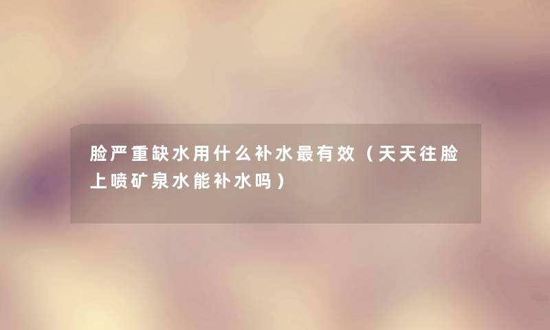 脸严重缺水用什么补水有效(天天往脸上喷矿泉水能补水吗) 脸严重缺水用什么补水有效(天天往脸上喷矿泉水能补水吗)