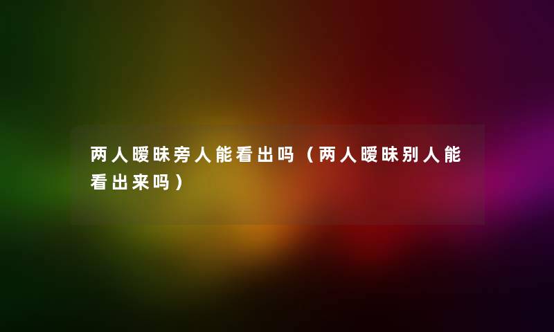 两人暧昧旁人能看出吗(两人暧昧别人能看出来吗) 两人暧昧旁人能看出吗(两人暧昧别人能看出来吗)