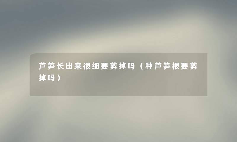 芦笋长出来很细要剪掉吗（种芦笋根要剪掉吗）