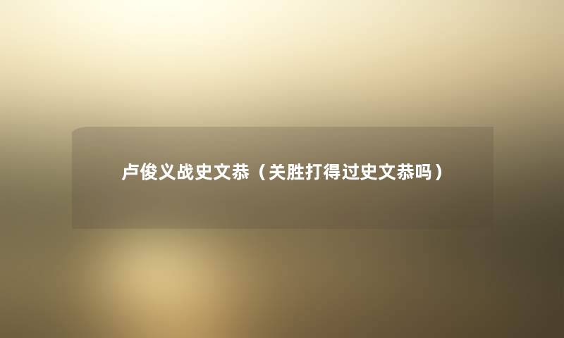 卢俊义战史文恭（关胜打得过史文恭吗）