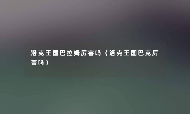 洛克王国巴拉姆厉害吗(洛克王国巴克厉害吗) 洛克王国巴拉姆厉害吗(洛克王国巴克厉害吗)