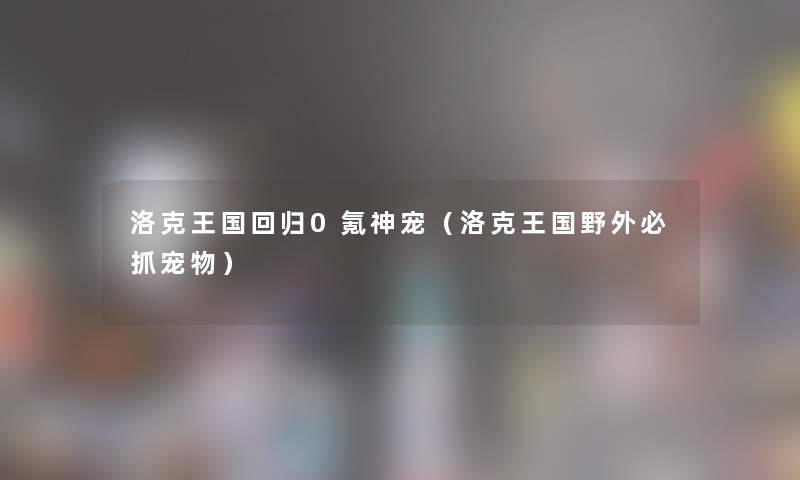 洛克王国回归0氪神宠（洛克王国野外必抓宠物）