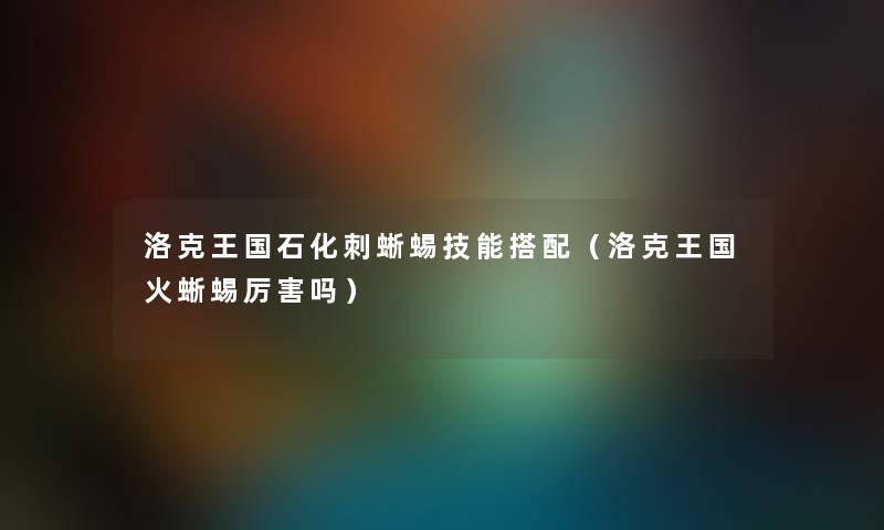 洛克王国石化刺蜥蜴技能搭配(洛克王国火蜥蜴厉害吗) 洛克王国石化刺蜥蜴技能搭配(洛克王国火蜥蜴厉害吗)