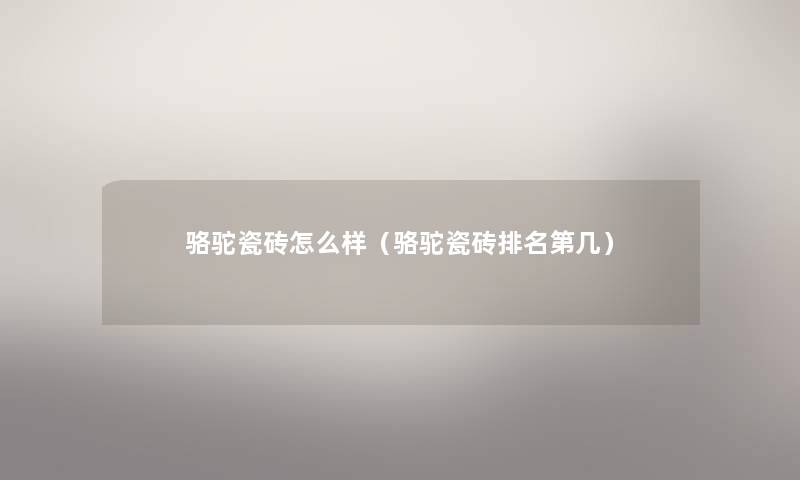 骆驼瓷砖怎么样(骆驼瓷砖推荐第几) 骆驼瓷砖怎么样(骆驼瓷砖推荐第几)