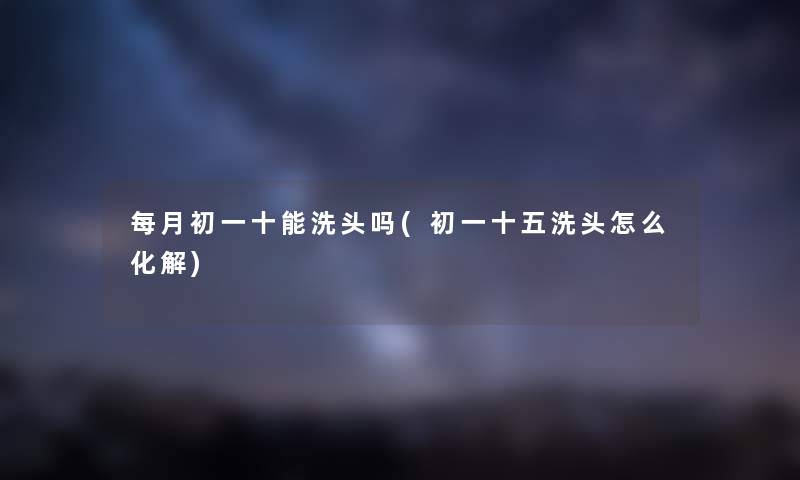 每月初一十能洗头吗(初一十五洗头怎么化解)