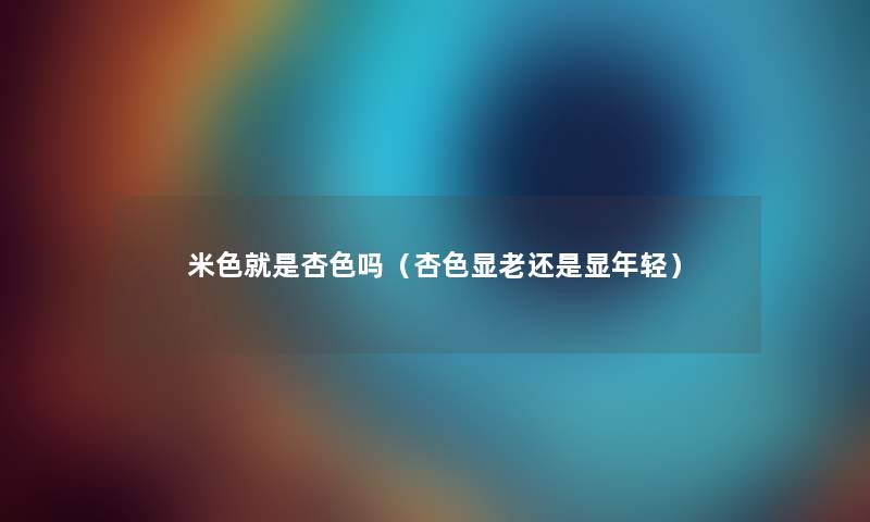 米色就是杏色吗(杏色显老还是显年轻) 米色就是杏色吗(杏色显老还是显年轻)