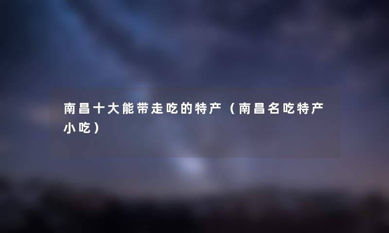 南昌一些能带走吃的特产(南昌名吃特产小吃) 南昌一些能带走吃的特产(南昌名吃特产小吃)