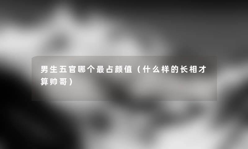 男生五官哪个占颜值（什么样的长相才算帅哥）