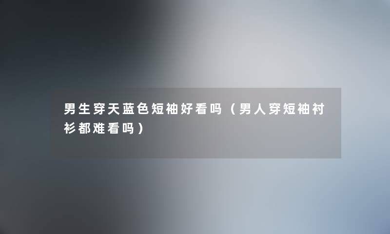 男生穿天蓝色短袖好看吗（男人穿短袖衬衫都难看吗）