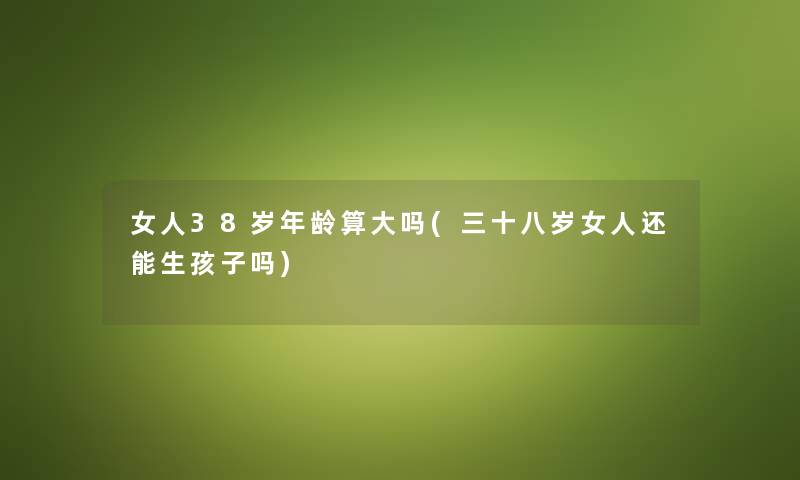 女人38岁年龄算大吗(三十八岁女人还能生孩子吗)