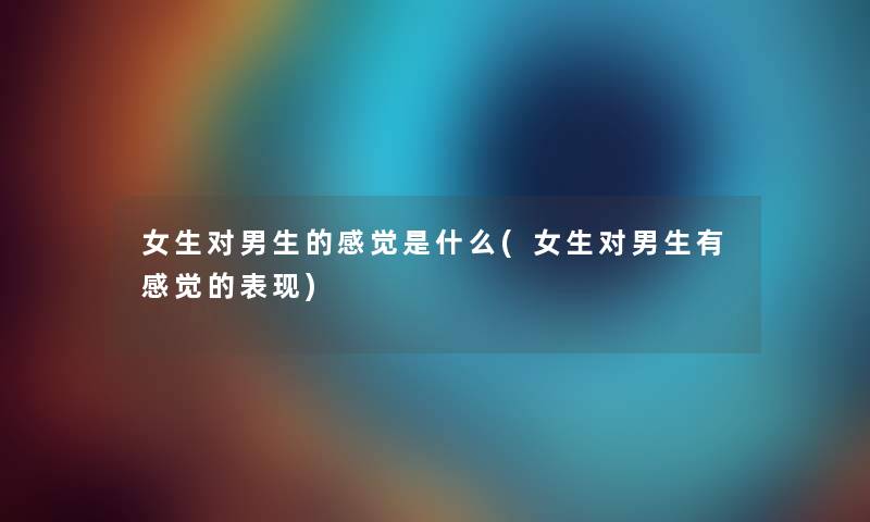 女生对男生的感觉是什么(女生对男生有感觉的表现) 女生对男生的感觉是什么(女生对男生有感觉的表现)