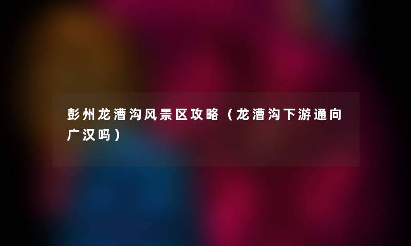 彭州龙漕沟风景区攻略（龙漕沟下游通向广汉吗）