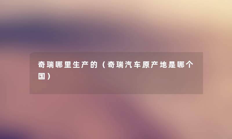 奇瑞哪里生产的（奇瑞汽车原产地是哪个国）