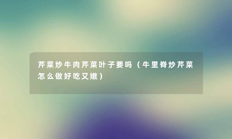 芹菜炒牛肉芹菜叶子要吗（牛里脊炒芹菜怎么做好吃又嫩）