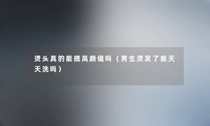 烫头真的能提高颜值吗(男生烫发了能天天洗吗) 烫头真的能提高颜值吗(男生烫发了能天天洗吗)