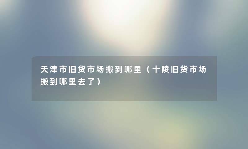 天津市旧货市场搬到哪里(十陵旧货市场搬到哪里去了) 天津市旧货市场搬到哪里(十陵旧货市场搬到哪里去了)