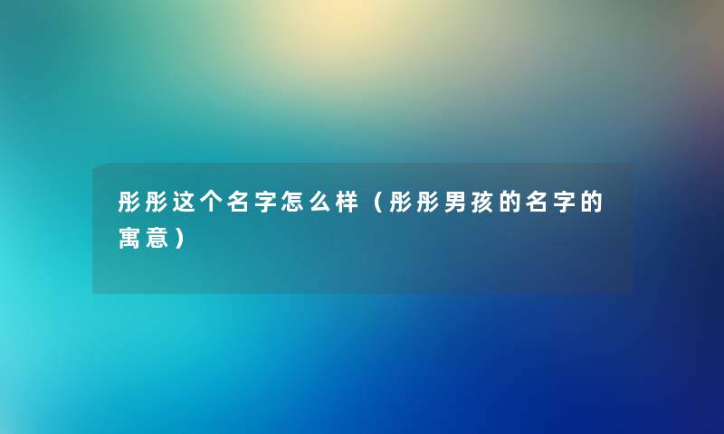 彤彤这个名字怎么样（彤彤男孩的名字的寓意）