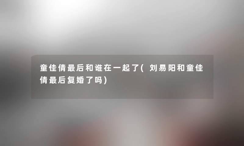 童佳倩这里要说和谁在一起了(刘易阳和童佳倩这里要说复婚了吗)