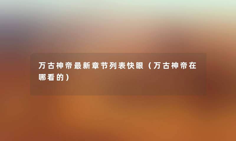 万古神帝新章节列表快眼(万古神帝在哪看的) 万古神帝新章节列表快眼(万古神帝在哪看的)