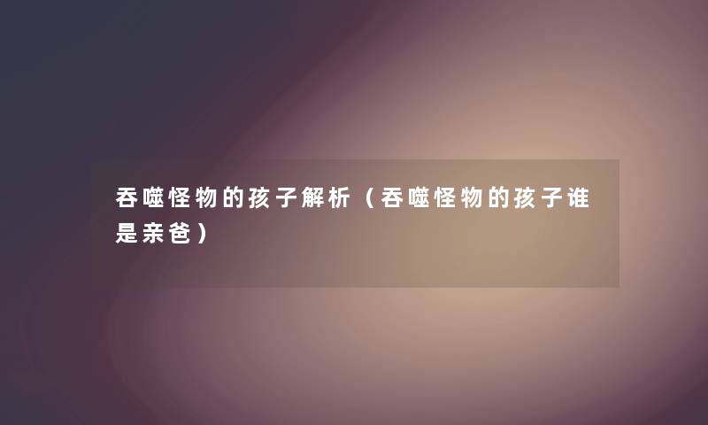 吞噬怪物的孩子解析(吞噬怪物的孩子谁是亲爸) 吞噬怪物的孩子解析(吞噬怪物的孩子谁是亲爸)